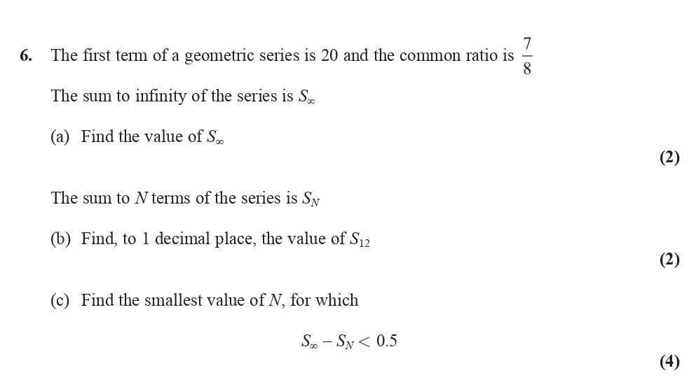 The-first-term-of-a-geometric-series-is-20-and-the-common-ratio-is-\(-\frac{7}{8}-\)---The-sum-to-infinity-of-the-series-is-\(-S_\infty-\)---(a)-Find-the-value-of-\(-S_\infty-\)---The-sum-to-\(-N-\)-terms-of-the-series-is-\(-S_N-\)---(b)-Find,-to-1-decimal-place,-the-value-of-\(-S_{12}-\)---(c)-Find-the-smallest-value-of-\(-N-\),-for-which--\(-S_\infty---S_N-<-0.5-\)-Edexcel-A-Level Maths Pure-Question 8-2014-Paper 1.png